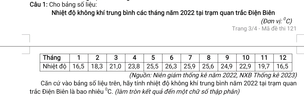 Cho bảng số liệu: 
Nhiệt độ không khí trung bình các tháng năm 2022 tại trạm quan trắc Điện Biên 
(Đơn v i:^circ C)
Trang 3/4 - Mã đề thi 121
(Nguồn: Niên giám thống kê năm 2022, NXB Thống kê 2023) 
Căn cứ vào bảng số liệu trên, hãy tính nhiệt độ không khí trung bình năm 2022 tại trạm quan 
trắc Điện Biên là bao nhiêu°C. (làm tròn kết quả đến một chữ số thập phân)