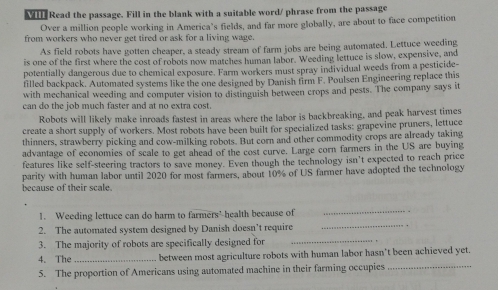 Read the passage. Fill in the blank with a suitable word/ phrase from the passage 
Over a million people working in America’s fields, and far more globally, are about to face competition 
from workers who never get tired or ask for a living wage. 
As field robots have gotten cheaper, a steady stream of farm jobs are being automated. Lettuce weeding 
is one of the first where the cost of robots now matches human labor. Weeding lettuce is slow, expensive, and 
potentially dangerous due to chemical exposure. Farm workers must spray individual weeds from a pesticide- 
filled backpack. Automated systems like the one designed by Danish firm F. Poulsen Engineering replace this 
with mechanical weeding and computer vision to distinguish between crops and pests. The company says it 
can do the job much faster and at no extra cost. 
Robots will likely make inroads fastest in areas where the labor is backbreaking, and peak harvest times 
create a short supply of workers. Most robots have been built for specialized tasks: grapevine pruners, lettuce 
thinners, strawberry picking and cow-milking robots. But corn and other commodity crops are already taking 
advantage of economies of scale to get ahead of the cost curve. Large corn farmers in the US are buying 
features like self-steering tractors to save money. Even though the technology isn't expected to reach price 
because of their scale. parity with human labor until 2020 for most farmers, about 10% of US farmer have adopted the technology 
_ 
1. Weeding lettuce can do harm to farmers' health because of 
_ 
2. The automated system designed by Danish doesn’t require 
3. The majority of robots are specifically designed for_ 
4. The _between most agriculture robots with human labor hasn't been achieved yet. 
5. The proportion of Americans using automated machine in their farming occupies_