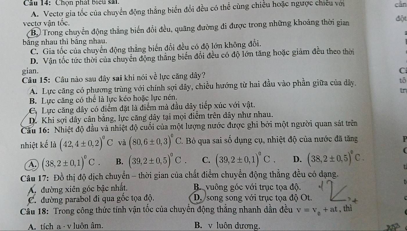 Chọn phát biểu sai. cān
A. Vectơ gia tốc của chuyển động thẳng biến đổi đều có thể cùng chiều hoặc ngược chiếu với
vectơ vận tốc.
B. Trong chuyển động thẳng biến đổi đều, quãng đường đi được trong những khoảng thời gian
đột
băng nhau thì băng nhau.
C. Gia tốc của chuyển động thẳng biến đổi đều có độ lớn không đổi.
D. Vận tốc tức thời của chuyển động thẳng biến đổi đều có độ lớn tăng hoặc giảm đều theo thời
gian. C
Câu 15: Câu nào sau đây sai khi nói về lực căng dây?
A. Lực căng có phương trùng với chính sợi dây, chiều hướng từ hai đầu vào phần giữa của dây. tô
B. Lực căng có thể là lực kéo hoặc lực nén. tn
C, Lực căng dây có điểm đặt là điểm mà đầu dây tiếp xúc với vật.
D. Khi sợi dây cân bằng, lực căng dây tại mọi điểm trên dây như nhau.
Câu 16: Nhiệt độ đầu và nhiệt độ cuối của một lượng nước được ghi bởi một người quan sát trên
nhiệt kế là (42,4± 0,2)^0C và (80,6± 0,3)^0C. Bỏ qua sai số dụng cụ, nhiệt độ của nước đã tăng
P
A. (38,2± 0,1)^0C. B. (39,2± 0,5)^0C. C. (39,2± 0,1)^0C. D. (38,2± 0,5)^circ C.
(
ti
Câu 17: Đồ thị độ dịch chuyển - thời gian của chất điểm chuyển động thẳng đều có dạng.
↑
A. đường xiên góc bậc nhất. B. vuông góc với trục tọa độ.
C. đường parabol đi qua gốc tọa độ. D. song song với trục tọa độ Ot.
r 
Câu 18: Trong công thức tính vận tốc của chuyển động thắng nhanh dần đều v=v_0+at , thì
A. tích a · v luôn âm. B. v luôn dương.