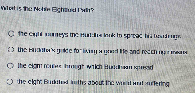 What is the Noble Eightfold Path?
the eight journeys the Buddha took to spread his teachings
the Buddha's guide for living a good life and reaching nirvana
the eight routes through which Buddhism spread
the eight Buddhist truths about the world and suffering