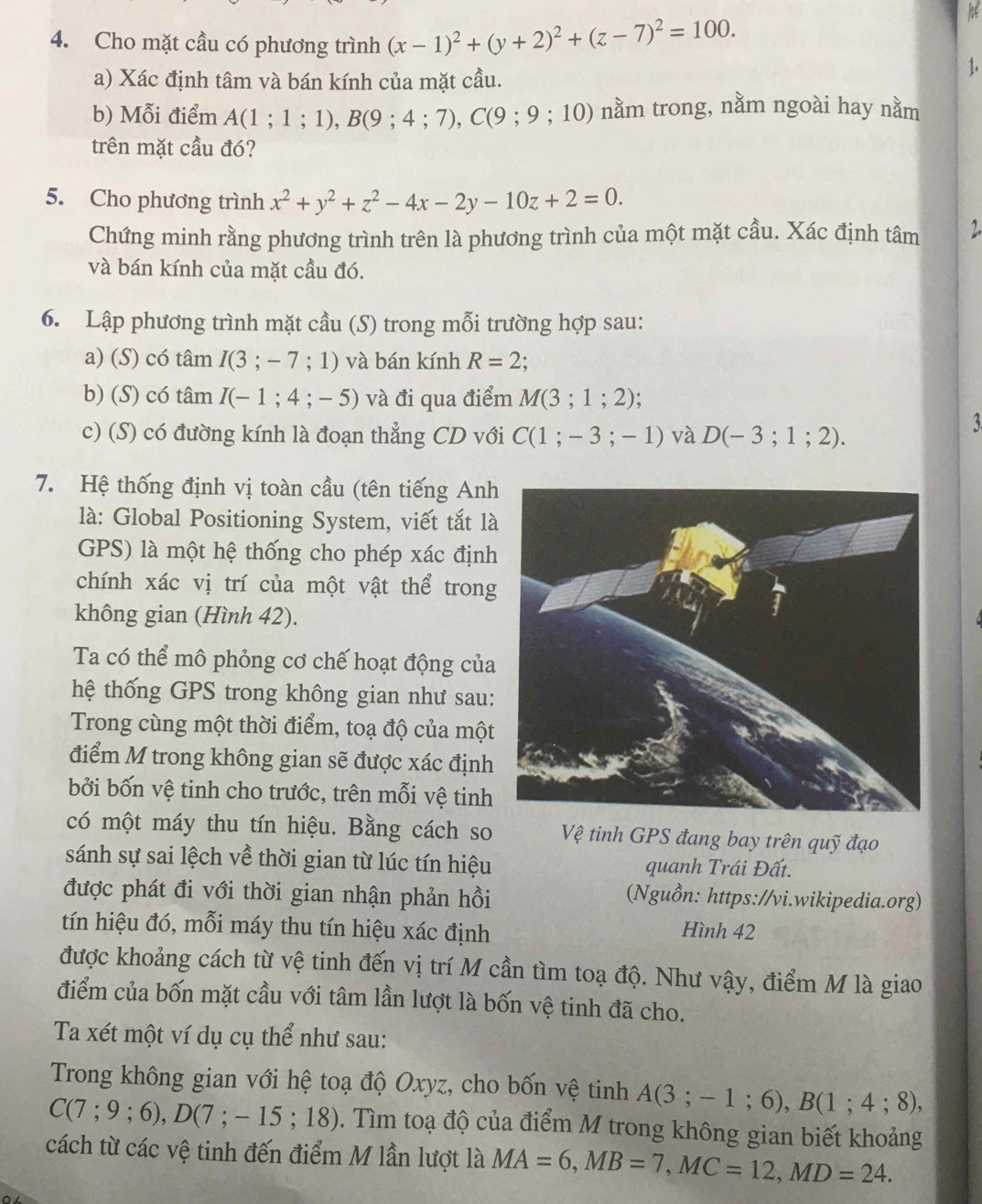 Cho mặt cầu có phương trình (x-1)^2+(y+2)^2+(z-7)^2=100.
he
a) Xác định tâm và bán kính của mặt cầu.
1.
b) Mỗi điểm A(1;1;1),B(9;4;7),C(9;9;10) nằm trong, nằm ngoài hay nằm
trên mặt cầu đó?
5. Cho phương trình x^2+y^2+z^2-4x-2y-10z+2=0.
Chứng minh rằng phương trình trên là phương trình của một mặt cầu. Xác định tâm 2.
và bán kính của mặt cầu đó.
6. Lập phương trình mặt cầu (S) trong mỗi trường hợp sau:
a) (S) có tâm I(3;-7;1) và bán kính R=2.
b) (S) có tâm I(-1;4;-5) và đi qua điểm M(3;1;2);
c) (S) có đường kính là đoạn thẳng CD với C(1;-3;-1) và D(-3;1;2).
3
7. Hệ thống định vị toàn cầu (tên tiếng Anh
là: Global Positioning System, viết tắt là
GPS) là một hệ thống cho phép xác định
chính xác vị trí của một vật thể trong
không gian (Hình 42).
Ta có thể mô phỏng cơ chế hoạt động của
hệ thống GPS trong không gian như sau:
Trong cùng một thời điểm, toạ độ của một
điểm M trong không gian sẽ được xác định
bởi bốn vệ tinh cho trước, trên mỗi vệ tinh
có một máy thu tín hiệu. Bằng cách so Vệ tinh GPS đang bay trên quỹ đạo
sánh sự sai lệch về thời gian từ lúc tín hiệu quanh Trái Đất.
được phát đi với thời gian nhận phản hồi (Nguồn: https://vi.wikipedia.org)
tín hiệu đó, mỗi máy thu tín hiệu xác định Hình 42
được khoảng cách từ vệ tinh đến vị trí M cần tìm toạ độ. Như vậy, điểm M là giao
điểm của bốn mặt cầu với tâm lần lượt là bốn vệ tinh đã cho.
Ta xét một ví dụ cụ thể như sau:
Trong không gian với hệ toạ độ Oxyz, cho bốn vệ tinh A(3;-1;6),B(1;4;8),
C(7;9;6),D(7;-15;18). Tìm toạ độ của điểm M trong không gian biết khoảng
cách từ các vệ tinh đến điểm M lần lượt là MA=6,MB=7,MC=12,MD=24.