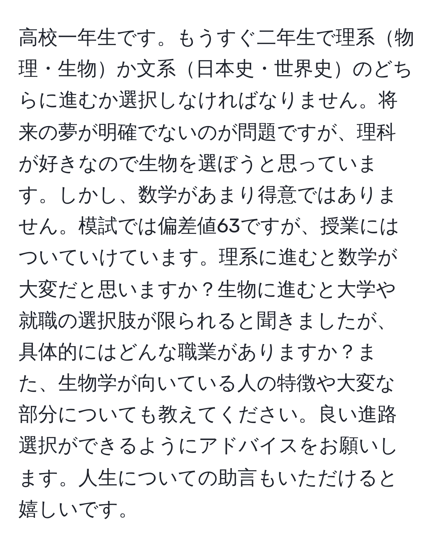 高校一年生です。もうすぐ二年生で理系物理・生物か文系日本史・世界史のどちらに進むか選択しなければなりません。将来の夢が明確でないのが問題ですが、理科が好きなので生物を選ぼうと思っています。しかし、数学があまり得意ではありません。模試では偏差値63ですが、授業にはついていけています。理系に進むと数学が大変だと思いますか？生物に進むと大学や就職の選択肢が限られると聞きましたが、具体的にはどんな職業がありますか？また、生物学が向いている人の特徴や大変な部分についても教えてください。良い進路選択ができるようにアドバイスをお願いします。人生についての助言もいただけると嬉しいです。