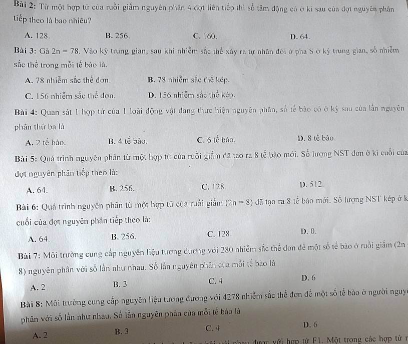 Từ một hợp tử của ruồi giấm nguyên phân 4 đợt liên tiếp thì số tâm động có ở ki sau của đợt nguyên phân
tiếp theo là bao nhiêu?
A. 128. B. 256. C. 160. D. 64.
Bài 3: Gà 2n=78. Vào kỳ trung gian, sau khi nhiễm sắc thể xảy ra tự nhân đôi ở pha S ở kỳ trung gian, số nhiễm
sắc thể trong mỗi tế bào là.
A. 78 nhiễm sắc thể đơn. B. 78 nhiễm sắc thế kép.
C. 156 nhiễm sắc thể đơn. D. 156 nhiễm sắc thể kép.
Bài 4: Quan sát 1 hợp tử của 1 loài động vật đang thực hiện nguyên phân, số tế bào có ở kỳ sau của lần nguyên
phân thứ ba là
A. 2 tế bào. B. 4 tế bào. C. 6 tế bào. D. 8 tế bào.
Bài 5: Quá trình nguyên phân từ một hợp tử của ruồi giấm đã tạo ra 8 tế bào mới. Số lượng NST đơn ở ki cuối của
đợt nguyên phân tiếp theo là:
A. 64. B. 256. C. 128 D. 512
Bài 6: Quá trình nguyên phân từ một hợp tử của ruồi giấm (2n=8) đã tạo ra 8 tế bào mới. Số lượng NST kép ở k
cuối của đợt nguyên phân tiếp theo là:
A. 64. B. 256. C. 128.
D. 0.
Bài 7: Môi trường cung cấp nguyên liệu tương đương với 280 nhiễm sắc thể đơn đê một số tể bào ở ruồi giấm (2n
8) nguyên phân với số lần như nhau. Số lần nguyên phân của mỗi tế bào là
A. 2 B. 3 C. 4
D. 6
Bài 8: Môi trường cung cấp nguyên liệu tương đương với 4278 nhiễm sắc thể đơn để một số tế bào ở người nguy
phân với số lần như nhau. Số lần nguyên phân của mỗi tế bảo là
C. 4 D. 6
A. 2 B. 3
n được với hợp tử F1. Một trong các hợp tử  n