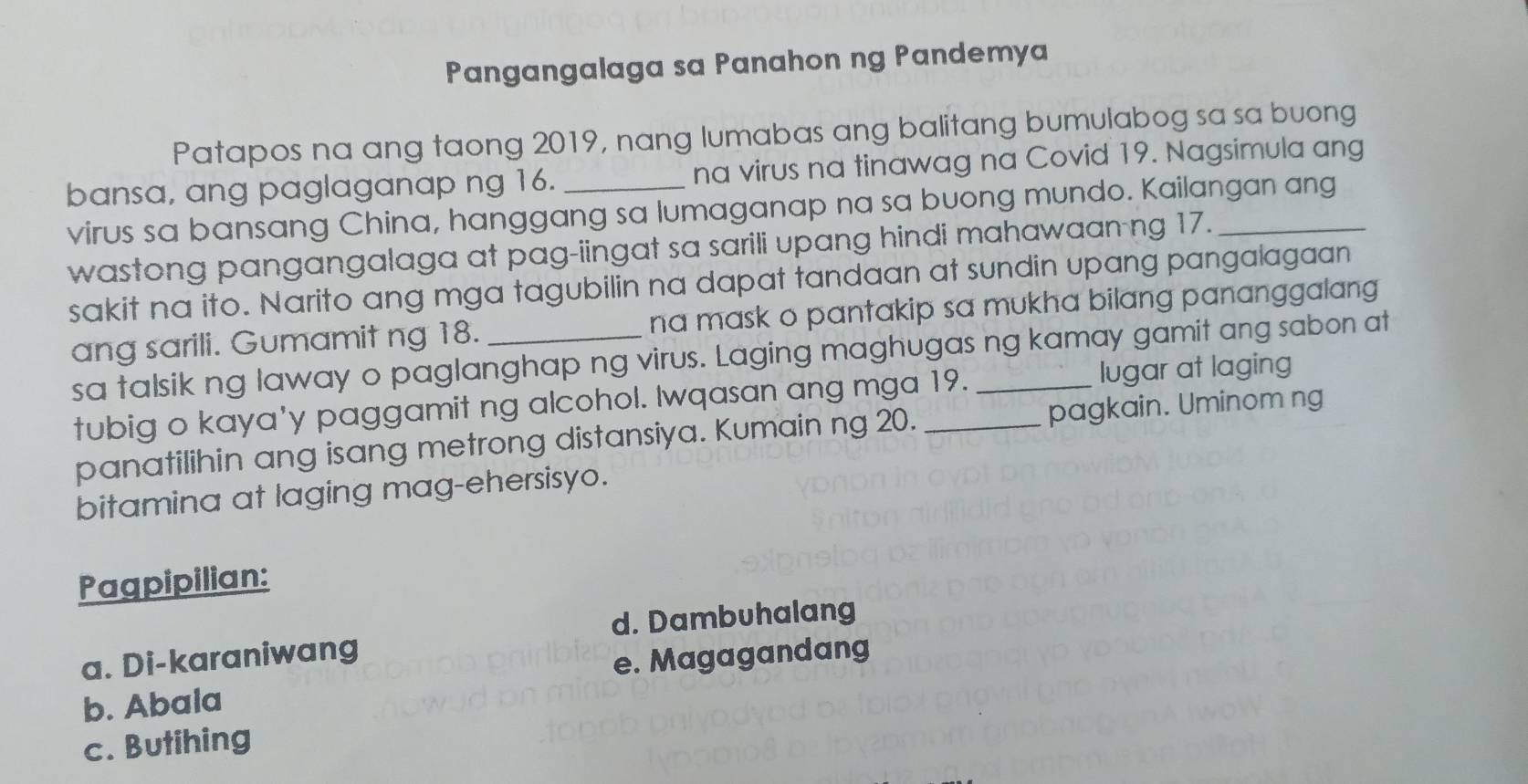 Pangangalaga sa Panahon ng Pandemya
Patapos na ang taong 2019, nang lumabas ang balitang bumulabog sa sa buong
bansa, ang paglaganap ng 16. _na virus na tinawag na Covid 19. Nagsimula ang
virus sa bansang China, hanggang sa lumaganap na sa buong mundo. Kailangan ang
wastong pangangalaga at pag-iingat sa sarili upang hindi mahawaan ng 17._
sakit na ito. Narito ang mga tagubilin na dapat tandaan at sundin upang pangalagaan
ang sarili. Gumamit ng 18. _na mask o pantakip sa mukha bilang pananggalang 
sa talsik ng laway o paglanghap ng virus. Laging maghugas ng kamay gamit ang sabon at
tubig o kaya'y paggamit ng alcohol. Iwqasan ang mga 19. lugar at laging
panatilihin ang isang metrong distansiya. Kumain ng 20. pagkain. Uminom ng
bitamina at laging mag-ehersisyo.
Pagpipilian:
d. Dambuhalang
a. Di-karaniwang
e. Magagandang
b. Abala
c. Butihing