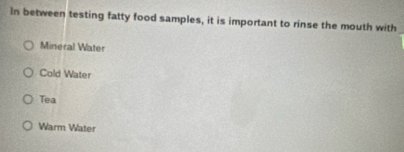 In between testing fatty food samples, it is important to rinse the mouth with
Mineral Water
Cold Water
Tea
Warm Water