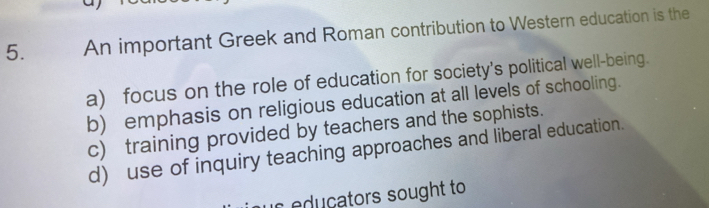 An important Greek and Roman contribution to Western education is the
a) focus on the role of education for society's political well-being.
b) emphasis on religious education at all levels of schooling.
c) training provided by teachers and the sophists.
d) use of inquiry teaching approaches and liberal education.
is educators sought to