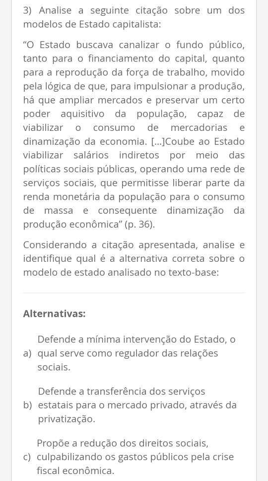 Analise a seguinte citação sobre um dos
modelos de Estado capitalista:
“O Estado buscava canalizar o fundo público,
tanto para o financiamento do capital, quanto
para a reprodução da força de trabalho, movido
pela lógica de que, para impulsionar a produção,
há que ampliar mercados e preservar um certo
poder aquisitivo da população, capaz de
viabilizar o consumo de mercadorias e
dinamização da economia. [...]Coube ao Estado
viabilizar salários indiretos por meio das
políticas sociais públicas, operando uma rede de
serviços sociais, que permitisse liberar parte da
renda monetária da população para o consumo
de massa e consequente dinamização da
produção econômica'' (p. 36).
Considerando a citação apresentada, analise e
identifique qual é a alternativa correta sobre o
modelo de estado analisado no texto-base:
Alternativas:
Defende a mínima intervenção do Estado, o
a) qual serve como regulador das relações
sociais.
Defende a transferência dos serviços
b) estatais para o mercado privado, através da
privatização.
Propõe a redução dos direitos sociais,
c) culpabilizando os gastos públicos pela crise
fiscal econômica.