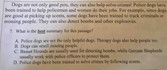 Dogs are not only good pets, they can also help solve crimes! Police dogs have
been trained to help policemen and women do their jobs. For example, since dogs
are good at picking up scents, some dogs have been trained to track criminals or
missing people. They can also detect bombs and other explosives.
7. What is the best summary for this passage?
A. Police dogs are not the only helpful dogs. Therapy dogs also help people too.
B. Dogs can smell missing people.
C. Basset Hounds are usually used for detecting bombs, while German Shepherds
usually work with police officers to protect them.
D. Police dogs have been trained to solve crimes by following scents.