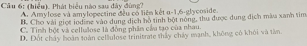 (hiểu). Phát biểu nào sau đây đúng?
A. Amylose và amylopectine đều có liên kết α-1, 6 -glycoside.
B. Cho vài giọt iodine vào dụng dịch hồ tinh bột nóng, thu được dung dịch màu xanh tím
C. Tinh bột và cellulose là đồng phân cấu tạo của nhau.
D. Đốt cháy hoàn toàn cellulose trinitrate thấy cháy mạnh, không có khói và tàn.