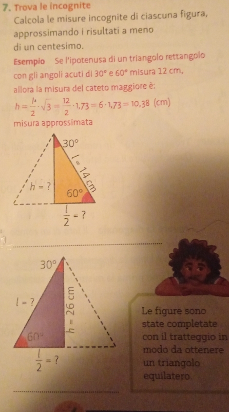 Trova le incognite
Calcola le misure incognite di ciascuna figura,
approssimando i risultati a meno
di un centesimo.
Esempio Se l'ipotenusa di un triangolo rettangolo
con gli angoli acuti di 30° e 60° misura 12 cm,
allora la misura del cateto maggiore è:
h= 1/2 · sqrt(3)= 12/2 · 1,73=6· 1,73=10,38(cm)
misura approssimata
Le figure sono
state completate
con il tratteggio in
modo da ottenere
un triangolo
equilatero.