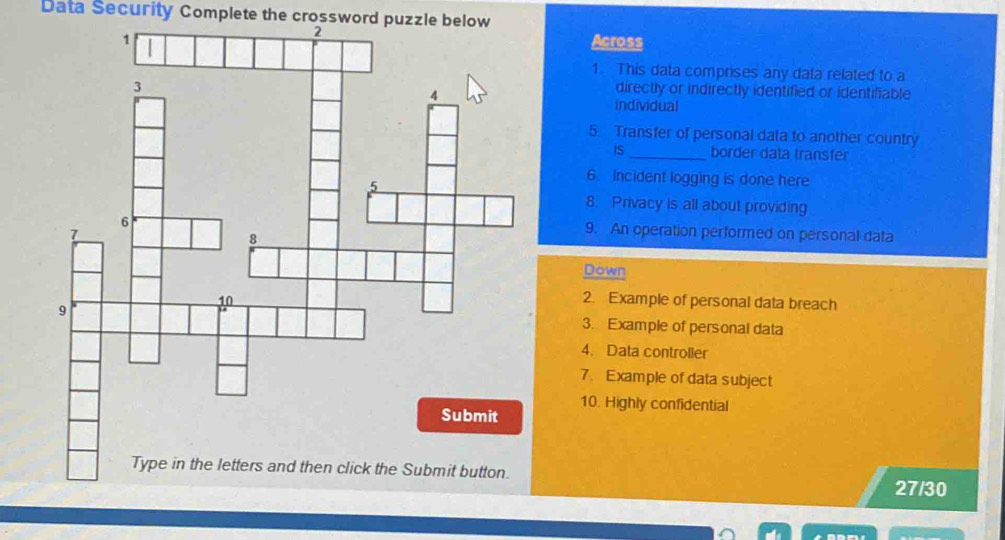 Data Security Complete the crossword puzzle below 
Across 
1. This data comprises any data related to a 
directly or indirectly identified or identifiable 
individual 
5. Transfer of personal data to another country 
iS_ border data transfer 
6. Incident logging is done here 
8. Privacy is all about providing 
9. An operation performed on personal data 
Down 
2. Example of personal data breach 
3. Example of personal data 
4. Data controller 
7. Example of data subject 
10. Highly confidential 
27/30