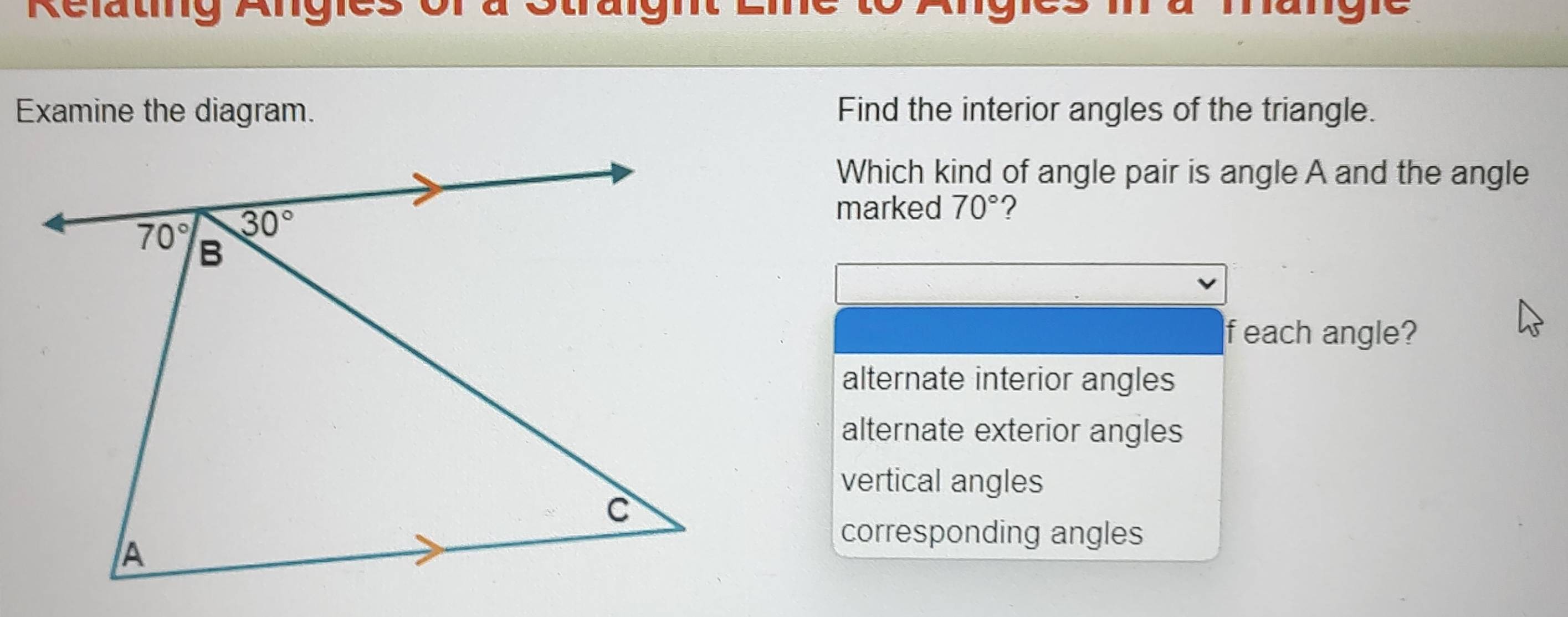 Relating Angies Otruignt nangre
Examine the diagram. Find the interior angles of the triangle.
Which kind of angle pair is angle A and the angle
marked 70° ?
f each angle?
alternate interior angles
alternate exterior angles
vertical angles
corresponding angles