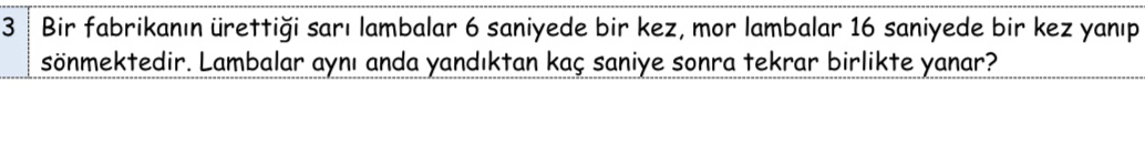 3 ┊ Bir fabrikanın ürettiği sarı lambalar 6 saniyede bir kez, mor lambalar 16 saniyede bir kez yanıp 
sönmektedir. Lambalar aynı anda yandıktan kaç saniye sonra tekrar birlikte yanar?