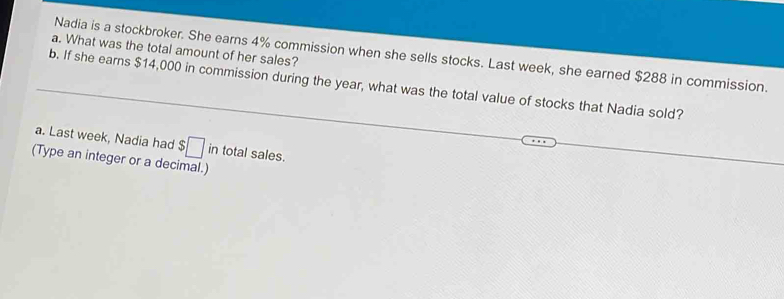 What was the total amount of her sales? 
Nadia is a stockbroker. She earns 4% commission when she sells stocks. Last week, she earned $288 in commission. 
b. If she earns $14,000 in commission during the year, what was the total value of stocks that Nadia sold? 
a. Last week, Nadia had $□ in total sales. 
(Type an integer or a decimal.)