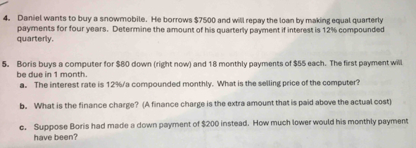 Daniel wants to buy a snowmobile. He borrows $7500 and will repay the loan by making equal quarterly 
payments for four years. Determine the amount of his quarterly payment if interest is 12% compounded 
quarterly. 
5. Boris buys a computer for $80 down (right now) and 18 monthly payments of $55 each. The first payment will 
be due in 1 month. 
a. The interest rate is 12%/a compounded monthly. What is the selling price of the computer? 
b. What is the finance charge? (A finance charge is the extra amount that is paid above the actual cost) 
c. Suppose Boris had made a down payment of $200 instead. How much lower would his monthly payment 
have been?