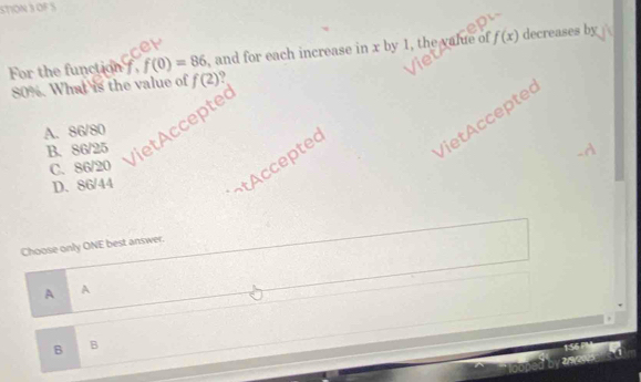 STION 3 OF S
For the function f, f(0)=86 , and for each increase in x by 1, the value of f(x) decreases by
80%. What is the value of f(2)
Viet Accepter
A. 86/80
B. 86/25
VietAccepted
C. 86/20
D. 86/44
¬tAcceptec
Choose only ONE best answer.
A A
B B