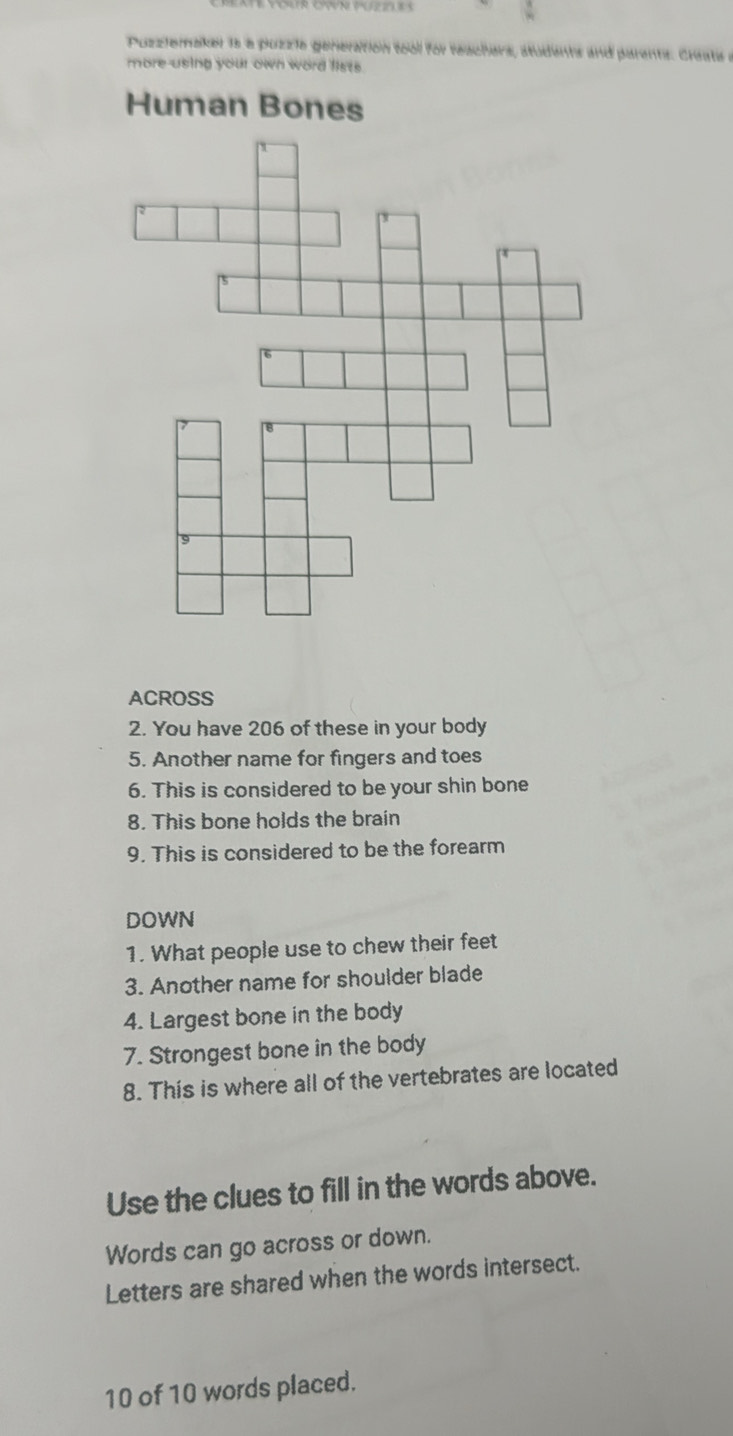 Puzziemaker 1s a puzzie generation tool for reachers, atudents and parents. Creats a 
more using your own word fists. 
Human Bones 
ACROSS 
2. You have 206 of these in your body 
5. Another name for fingers and toes 
6. This is considered to be your shin bone 
8. This bone holds the brain 
9. This is considered to be the forearm 
DOWN 
1. What people use to chew their feet 
3. Another name for shoulder blade 
4. Largest bone in the body 
7. Strongest bone in the body 
8. This is where all of the vertebrates are located 
Use the clues to fill in the words above. 
Words can go across or down. 
Letters are shared when the words intersect.
10 of 10 words placed.