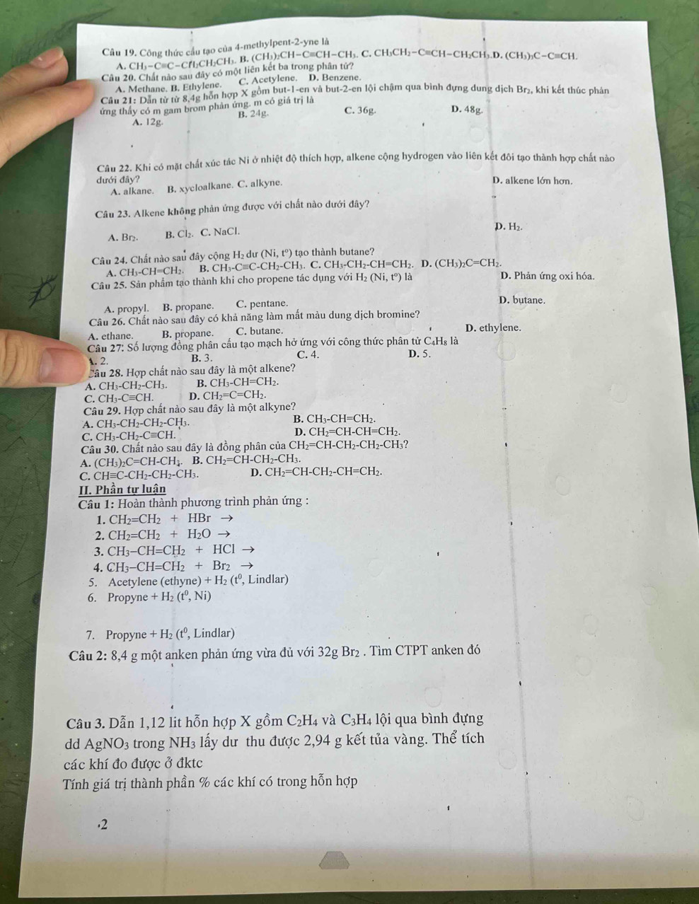 Công thức cầu tạo của 4-methylpent-2-yne là
A. CH_3-Cequiv C-CfI_2CH_2CH_3. B. (CH_3)_2CH-Cequiv CH-CH_3.. C. CH_3CH_2-C ≡CH-CH₂CH₃.D. (CH_3)_3C-Cequiv CH.
Cầu 20. Chất nào sau đây có một liên kết ba trong phân tử?
A. Methane. B. Ethylene. C. Acetylene. D. Benzene.
Câu 21: Dân từ từ 8,4g hôn hợp X gồm but-1-en và but-2-en lội chậm qua bình đựng dung dịch Br_2, khi kết thúc phản
ứng thấy có m gam brom phản ứng. m có giá trị là
B. 24g. C. 36g D. 48g.
A. 12g.
Câu 22. Khi có mặt chất xúc tác Ni ở nhiệt độ thích hợp, alkene cộng hydrogen vào liên kết đôi tạo thành hợp chất nào
dưới đây? D. alkene lớn hơn.
A. alkane. B. xycloalkane. C. alkyne.
Câu 23. Alkene không phản ứng được với chất nào dưới đây?
p. H_2.
A. Br₂. B. Cl_2. C. NaCl.
Câu 24. Chất nào sau đây cộng H_2 d (Ni,t^o) tạo thành butane?
A. CH_3-CH=CH_2. B. CH_3- Cequiv C-CH_2-CH_3. C. CH_3-CH_2-CH=CH_2.D.(CH_3)_2C=CH_2. D. Phản ứng oxi hóa.
Câu 25. Sản phẩm tạo thành khi cho propene tác dụng với Hị (Ni,t^o) là
A. propyl. B. propane. C. pentane.
D. butane.
Câu 26. Chất nào sau đây có khả năng làm mất màu dung dịch bromine?
A. ethane. B. propane. C. butane. D. ethylene.
Câu 27: Số lượng đồng phân cấu tạo mạch hở ứng với công thức phân tử C₄H₈ là D. 5.
A. 2. B. 3. C. 4.
Câu 28. Hợp chất nào sau đây là một alkene?
A. CH_3-CH_2-CH_3. B. CH_3-CH=CH_2.
C. CH_3-Cequiv CH. D. CH_2=C=CH_2.
Câu 2 9. Hợp chất nào sau đây là một alkyne?
A. CH_3-CH_2-CH_2-CH_3. B. CH_3-CH=CH_2.
C. CH_3-CH_2-Cequiv CH.
D. CH_2=CH-CH=CH_2.
Câu 30. Chất nào sau đây là đồng phân của CH_2=CH-CH_2-CH_2-CH_3
A. (CH_3)_2C=CH-CH_4.B.CH_2=CH-CH_2-CH_3.
C. CHequiv C-CH_2-CH_2-CH_3. D. CH_2=CH-CH_2-CH=CH_2.
II. Phần tự luận
Câu 1: Hoàn thành phương trình phản ứng :
1. CH_2=CH_2+HBr to
2. CH_2=CH_2+H_2O to
3. CH_3-CH=CH_2+HCl
4. CH_3-CH=CH_2+Br_2
5. Acetylene (ethyn e)+H_2(t^0 , Lindlar)
6. Propyne +H_2(t^0,Ni)
7. Propyne +H_2(t^0, , Lindlar)
Câu 2:8.4 4 g một anken phản ứng vừa đủ với 32g Br₂ . Tìm CTPT anken đó
Câu 3. Dẫn 1,12 lit hỗn hợp X gồm C_2H_4 và C_3H_4 lội qua bình đựng
dd AgNO_3 trong NH_3 lấy dư thu được 2,94 g kết tủa vàng. Thể tích
các khí đo được ở đktc
Tính giá trị thành phần % các khí có trong hỗn hợp
.2