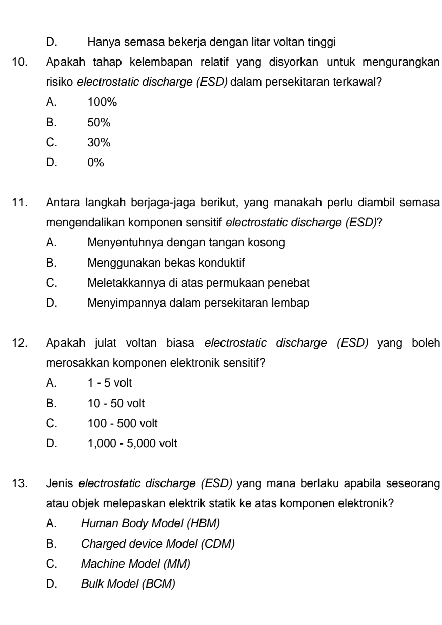 D. Hanya semasa bekerja dengan litar voltan tinggi
10. Apakah tahap kelembapan relatif yang disyorkan untuk mengurangkan
risiko electrostatic discharge (ESD) dalam persekitaran terkawal?
A. 100%
B. 50%
C. 30%
D. 0%
11. Antara langkah berjaga-jaga berikut, yang manakah perlu diambil semasa
mengendalikan komponen sensitif electrostatic discharge (ESD)?
A. Menyentuhnya dengan tangan kosong
B. Menggunakan bekas konduktif
C. Meletakkannya di atas permukaan penebat
D. Menyimpannya dalam persekitaran lembap
12. Apakah julat voltan biasa electrostatic discharge (ESD) yang boleh
merosakkan komponen elektronik sensitif?
A. 1 - 5 volt
B. 10 - 50 volt
C. 100 - 500 volt
D. 1,000 - 5,000 volt
13. Jenis electrostatic discharge (ESD) yang mana berIaku apabila seseorang
atau objek melepaskan elektrik statik ke atas komponen elektronik?
A. Human Body Model (HBM)
B. Charged device Model (CDM)
C. Machine Model (MM)
D. Bulk Model (BCM)