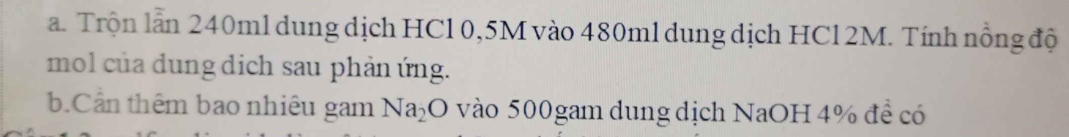Trộn lẫn 240ml dung dịch HCl 0,5M vào 480ml dung dịch HCl 2M. Tính nồng độ 
mol của dung dịch sau phản ứng. 
b.Cần thêm bao nhiêu gam Na_2O vào 500gam dung dịch NaOH 4% để có