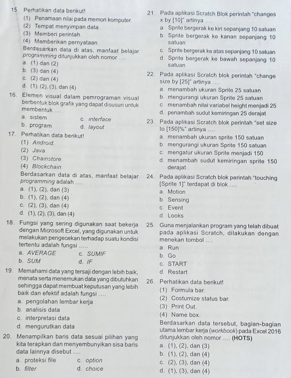 Perhatikan data berikut! 21 Pada aplikasi Scratch Blok perintah “changes
(1) Penamaan nilai pada memori komputer x by [10]" artinya
(2) Tempat menyimpan data a Sprite bergerak ke kiri sepanjang 10 satuan
(3) Memberi perintah b. Sprite bergerak ke kanan sepanjang 10
(4) Memberikan pernyataan satuan
Berdasarkan data di atas, manfaat belajar c. Sprite bergerak ke atas sepanjang 10 satuan
programming ditunjukkan oleh nomor .... d. Sprite bergerak ke bawah sepanjang 10
a (1) dan (2) satuan
b. (3) dan (4) 22. Pada aplikasi Scratch blok perintah “change
c. (2) dan (4) size by [25]" artinya ....
d. (1), (2), (3), dan (4) a menambah ukuran Sprite 25 satuan
16. Elemen visual dalam pemrograman visual b. mengurangi ukuran Sprite 25 satuan
berbentuk blok grafik yang dapat disusun untuk cmenambah nilai variabel height menjadi 25
membentuk d. penambah sudut kemiringan 25 derajat
a. sistem c. interface 23. Pada aplikasi Scratch blok perintah “set size
b. program d. layout to [150]%" artinya ....
17. Perhatikan data berikut! a menambah ukuran sprite 150 satuan
(1) Android. b mengurangi ukuran Sprite 150 satuan
(2) Java c. mengatur ukuran Sprite menjadi 150
(3) Chainstore d. menambah sudut kemiringan sprite 150
(4) Blockchain. derajat
Berdasarkan data di atas, manfaat belajar 24. Pada aplikasi Scratch blok perintah “touching
programming adalah .... [Sprite 1]" terdapat di blok ....
a. (1), (2), dan (3) a. Motion
b. (1), (2), dan (4) b. Sensing
c. (2), (3), dan (4) c. Event
d. (1), (2), (3), dan (4) d Looks
18. Fungsi yang sering digunakan saat bekerja 25. Guna menjalankan program yang telah dibuat
dengan Microsoft Excel, yang digunakan untuk pada aplikasi Scratch, dilakukan dengan
melakukan pengecekan terhadap suatu kondisi menekan tombol ....
tertentu adalah fungsi _a Run
a. AVERAGE c. SUMIF b. Go
b. SUM d. IF c.START
19. Memahami data yang tersaji dengan lebih baik, d. Restart
menata serta menemukan data yang dibutuhkan 26. Perhatikan data berikut!
sehingga dapat membuat keputusan yang lebih (1) Formula bar.
baik dan efektif adalah fungsi ....
a. pengolahan lembar kerja
(2) Costumize status bar.
b. analisis data
(3) Print Out.
(4) Name box.
c. interpretasi data Berdasarkan data tersebut, bagian-bagian
d. mengurutkan data utama lembar kerja (workbook) pada Excel 2016
20. Menampilkan baris data sesuai pilihan yang ditunjukkan oleh nomor .... (HOTS)
kita terapkan dan menyembunyikan sisa baris a. (1), (2), dan (3)
data lainnya disebut .... b. (1), (2), dan (4)
a. proteksi file c. option c. (2), (3), dan (4)
b. filter d. choice d. (1), (3), dan (4)