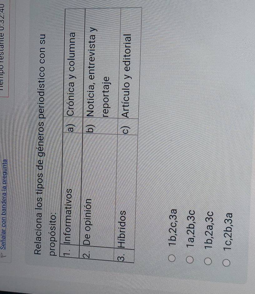 Señalar con bandera la pregunta Témpo restante 0:32:40
Relaciona los tipos de géneros periodístico con su
propósito:
1b, 2c, 3a
1a, 2b, 3c
1b, 2a, 3c
1c, 2b, 3a