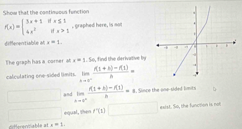 Show that the continuous function
f(x)=beginarrayl 3x+1ifx≤ 1 4x^2ifx>1endarray. , graphed here, is not 
differentiable at x=1. 
The graph has a corner at x=1.So , find the derivative by 
calculating one-sided limits. limlimits _hto 0^- (f(1+h)-f(1))/h =
x_O,a_) and limlimits _hto 0^+ (f(1+h)-f(1))/h =8. . Since the one-sided limits
□  equal, then f'(1)□ exist. So, the function is not 
differentiable at x=1.