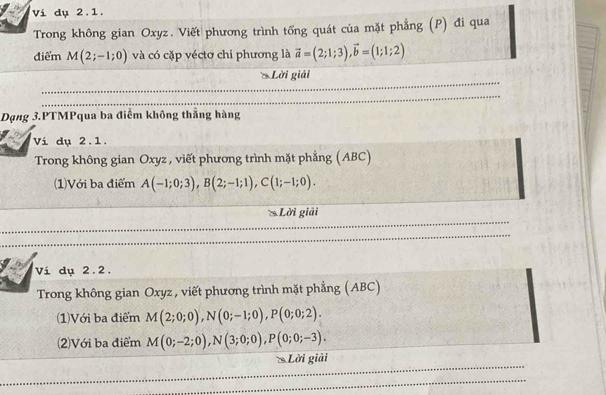 Ví dụ 2.1. 
Trong không gian Oxyz. Viết phương trình tổng quát của mặt phẳng (P) đi qua 
điểm M(2;-1;0) và có cặp véctơ chi phương là vector a=(2;1;3), vector b=(1;1;2)
Lời giải 
Dạng 3.PTMPqua ba điểm không thẳng hàng 
Ví dụ 2.1. 
Trong không gian Oxyz, viết phương trình mặt phẳng (ABC) 
(1)Với ba điểm A(-1;0;3), B(2;-1;1), C(1;-1;0). 
* Lời giải 
Ví dụ 2.2. 
Trong không gian Oxyz , viết phương trình mặt phẳng (ABC) 
(1)Với ba điểm M(2;0;0), N(0;-1;0), P(0;0;2). 
(2)Với ba điểm M(0;-2;0), N(3;0;0), P(0;0;-3). 
* Lời giải