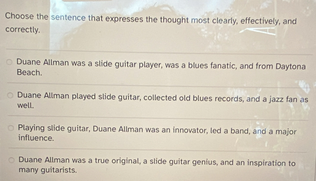 Choose the sentence that expresses the thought most clearly, effectively, and
correctly.
Duane Allman was a slide guitar player, was a blues fanatic, and from Daytona
Beach.
Duane Allman played slide guitar, collected old blues records, and a jazz fan as
well.
Playing slide guitar, Duane Allman was an innovator, led a band, and a major
influence.
Duane Allman was a true original, a slide guitar genius, and an inspiration to
many guitarists.