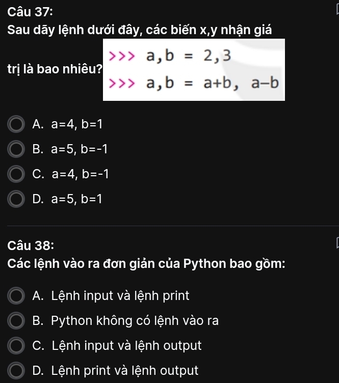 Sau dãy lệnh dưới đây, các biến x, y nhận giá
a, b=2, 3
trị là bao nhiêu?
a, b=a+b, a-b
A. a=4, b=1
B. a=5, b=-1
C. a=4, b=-1
D. a=5, b=1
Câu 38:
Các lệnh vào ra đơn giản của Python bao gồm:
A. Lệnh input và lệnh print
B. Python không có lệnh vào ra
C. Lệnh input và lệnh output
D. Lệnh print và lệnh output