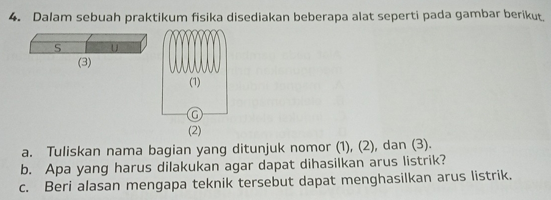 Dalam sebuah praktikum fisika disediakan beberapa alat seperti pada gambar berikut. 
S U 
(3) 
a. Tuliskan nama bagian yang ditunjuk nomor (1), (2), dan (3). 
b. Apa yang harus dilakukan agar dapat dihasilkan arus listrik? 
c. Beri alasan mengapa teknik tersebut dapat menghasilkan arus listrik.