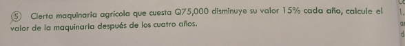 Cierta maquinaria agrícola que cuesta Q75,000 disminuye su valor 15% cada año, calcule el 1. 
valor de la maquinaria después de los cuatro años. 
a 
.