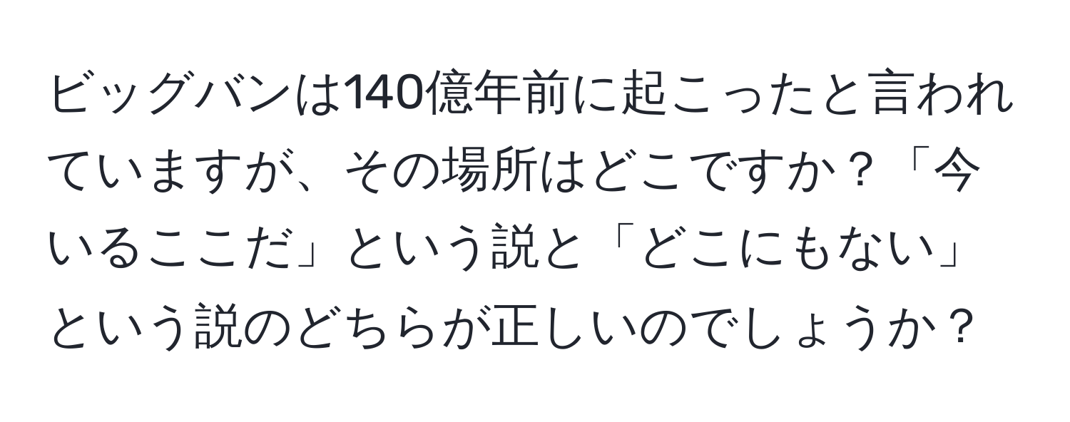 ビッグバンは140億年前に起こったと言われていますが、その場所はどこですか？「今いるここだ」という説と「どこにもない」という説のどちらが正しいのでしょうか？