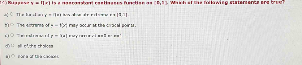 Suppose y=f(x) is a nonconstant continuous function on [0,1]. Which of the following statements are true?
a) The function y=f(x) has absolute extrema on [0,1].
b) The extrema of y=f(x) may occur at the critical points.
C The extrema of y=f(x) may occur at x=0 or x=1.
d) all of the choices
e) none of the choices