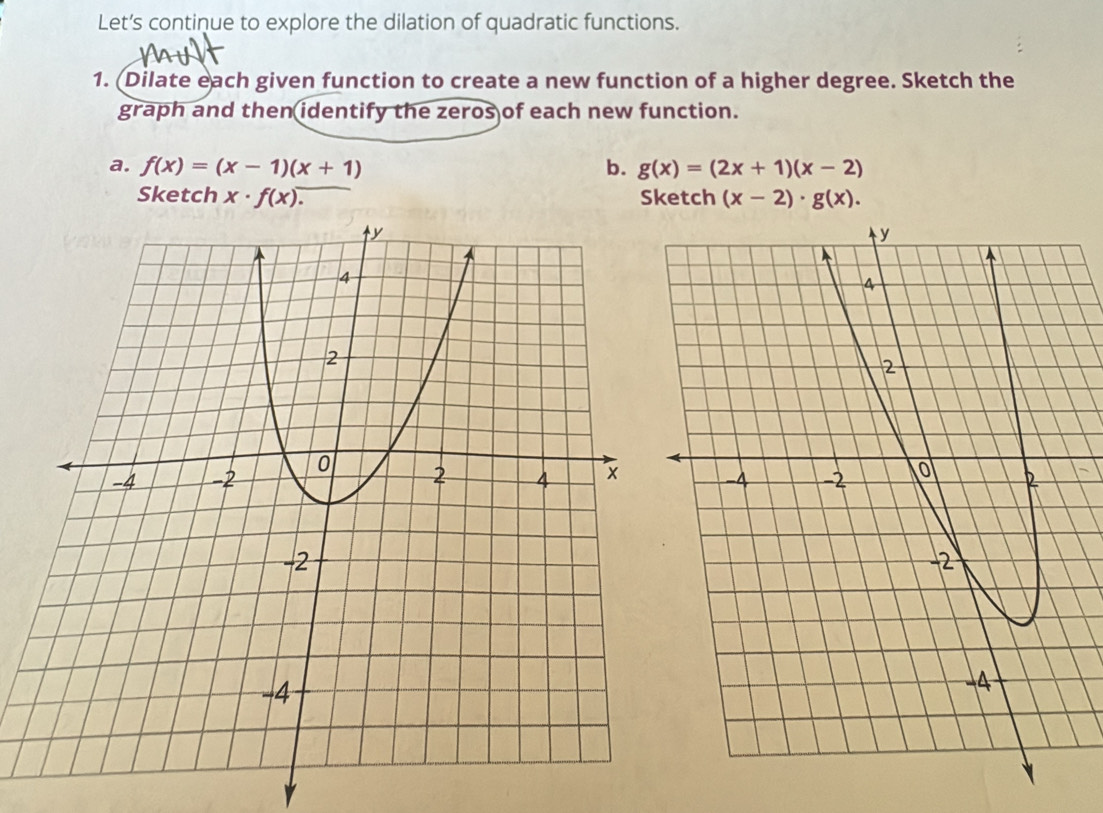 Let’s continue to explore the dilation of quadratic functions. 
1. (Dilate each given function to create a new function of a higher degree. Sketch the 
graph and then identify the zeros of each new function. 
a. f(x)=(x-1)(x+1) b. g(x)=(2x+1)(x-2)
Sketch x· f(x). Sketch (x-2)· g(x).