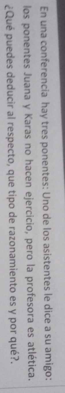 En una conferencia hay tres ponentes: Uno de los asistentes le dice a su amigo: 
los ponentes Juana y Karas no hacen ejercicio, pero la profesora es atlética. 
¿Qué puedes deducir al respecto, que tipo de razonamiento es y por qué?.