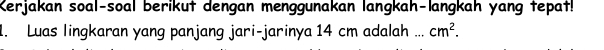 Kerjakan soal-soal berikut dengan menggunakan langkah-langkah yang tepat! 
1. Luas lingkaran yang panjang jari-jarinya 14 cm adalah _ cm^2.