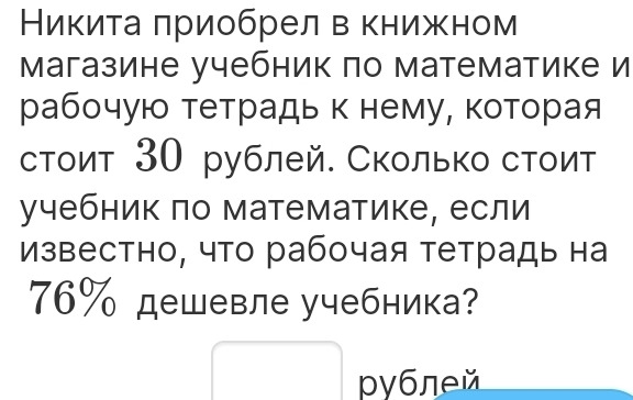 Никитаπриобрел в книжном 
магазине учебник по математике и 
рабочую тетрадь κ нему, κоторая 
стоит 30 рублей. Сколько стоит 
учебник πо математике, если 
известно, что рабочая тетрадь на
76% дешевле учебника? 
□  
pyблей