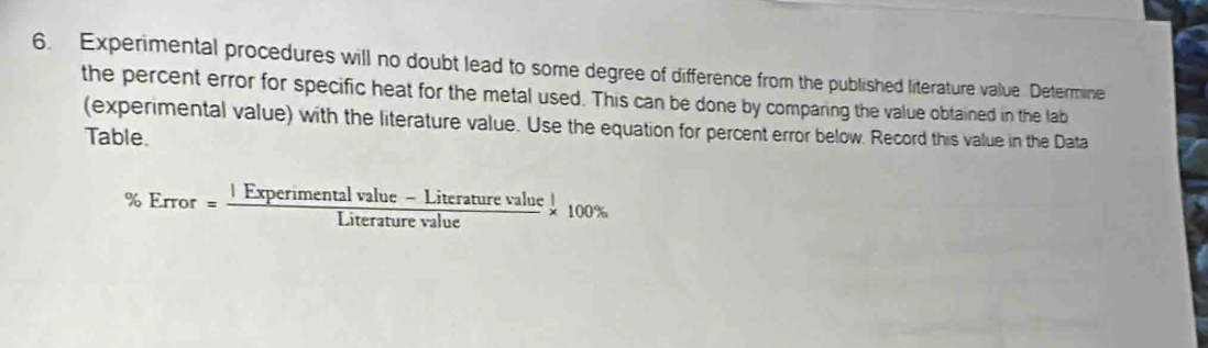 Experimental procedures will no doubt lead to some degree of difference from the published literature value Determine 
the percent error for specific heat for the metal used. This can be done by comparing the value obtained in the lab 
(experimental value) with the literature value. Use the equation for percent error below. Record this value in the Data 
Table.
% Error= (IExperimentalvalue-Literaturevalue)/Literaturevalue * 100%