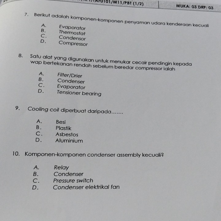 )AF01δ1/M11/PBT (1/2) MUKA: 03 DRP: 03
7. Berikut adalah komponen-komponen penyaman udara kenderaan kecuali
A. Evaporator
B. Thermostat
C. Condensor
D. Compressor
8. Satu alat yang digunakan untuk menukar cecair pendingin kepada
wap bertekanan rendah sebelum beredar compressor ialah
A. Filter/Drier
B. Condenser
C. Evaporator
D. Tensioner bearing
9. Cooling coil diperbuat daripada.......
A. Besi
B. Plastik
C. Asbestos
D. Aluminium
10. Komponen-komponen condenser assembly kecuali?
A. Relay
B. Condenser
C. Pressure switch
D. Condenser elektrikal fan