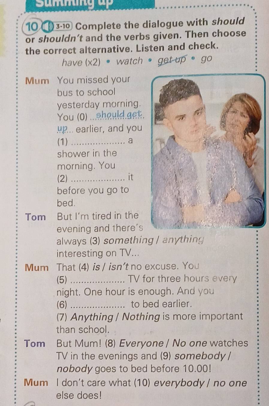 Summng up 
10 3-10 Complete the dialogue with should 
or shouldn’t and the verbs given. Then choose 
the correct alternative. Listen and check. 
have (x2) • watch • get up• go 
Mum You missed your 
bus to school 
yesterday morning. 
You (0) ...should.get. 
up... earlier, and you 
(1) _a 
shower in the 
morning. You 
(2) _it 
before you go to 
bed. 
Tom But I'm tired in the 
evening and there's 
always (3) something / anything 
interesting on TV... 
Mum That (4) is / isn't no excuse. You 
(5) _TV for three hours every 
night. One hour is enough. And you 
(6) _to bed earlier. 
(7) Anything / Nothing is more important 
than school. 
Tom But Mum! (8) Everyone / No one watches 
TV in the evenings and (9) somebody / 
nobody goes to bed before 10.00!
Mum I don't care what (10) everybody / no one 
else does!