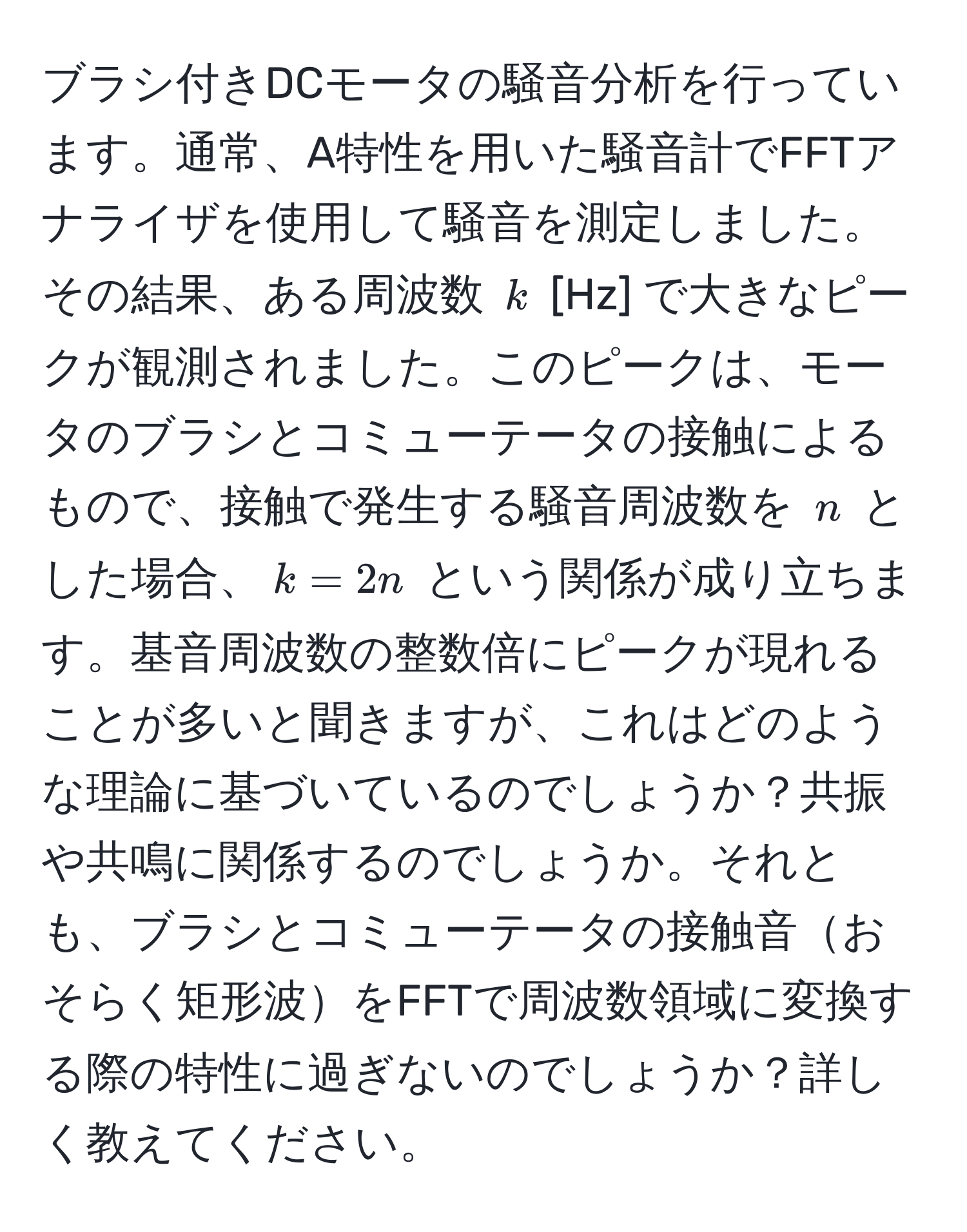 ブラシ付きDCモータの騒音分析を行っています。通常、A特性を用いた騒音計でFFTアナライザを使用して騒音を測定しました。その結果、ある周波数 $k$ [Hz] で大きなピークが観測されました。このピークは、モータのブラシとコミューテータの接触によるもので、接触で発生する騒音周波数を $n$ とした場合、$k = 2n$ という関係が成り立ちます。基音周波数の整数倍にピークが現れることが多いと聞きますが、これはどのような理論に基づいているのでしょうか？共振や共鳴に関係するのでしょうか。それとも、ブラシとコミューテータの接触音おそらく矩形波をFFTで周波数領域に変換する際の特性に過ぎないのでしょうか？詳しく教えてください。