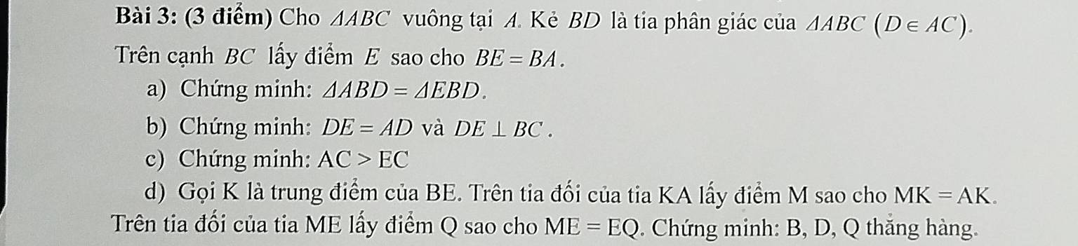 Cho △ ABC vuông tại A. Kẻ BD là tia phân giác của △ ABC(D∈ AC). 
Trên cạnh BC lấy điểm E sao cho BE=BA. 
a) Chứng minh: △ ABD=△ EBD. 
b) Chứng minh: DE=AD và DE⊥ BC. 
c) Chứng minh: AC>EC
d) Gọi K là trung điểm của BE. Trên tia đối của tia KA lấy điểm M sao cho MK=AK. 
Trên tia đối của tia ME lấy điểm Q sao cho ME=EQ Chứng minh: B, D, Q thắng hàng.