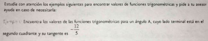 Estudia con atención los ejemplos siguientes para encontrar valores de funciones trigonométricas y pide a tu asesor 
ayuda en caso de necesitarla: 
Elemplo t Encuentra los valores de las funciones trigonométricas para un ángulo A, cuyo lado terminal está en el 
segundo cuadrante y su tangente es - 12/5 