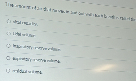 The amount of air that moves in and out with each breath is called the
vital capacity.
tidal volume.
inspiratory reserve volume.
expiratory reserve volume.
residual volume.