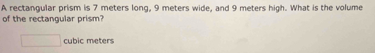 A rectangular prism is 7 meters long, 9 meters wide, and 9 meters high. What is the volume 
of the rectangular prism?
□ cubic meters