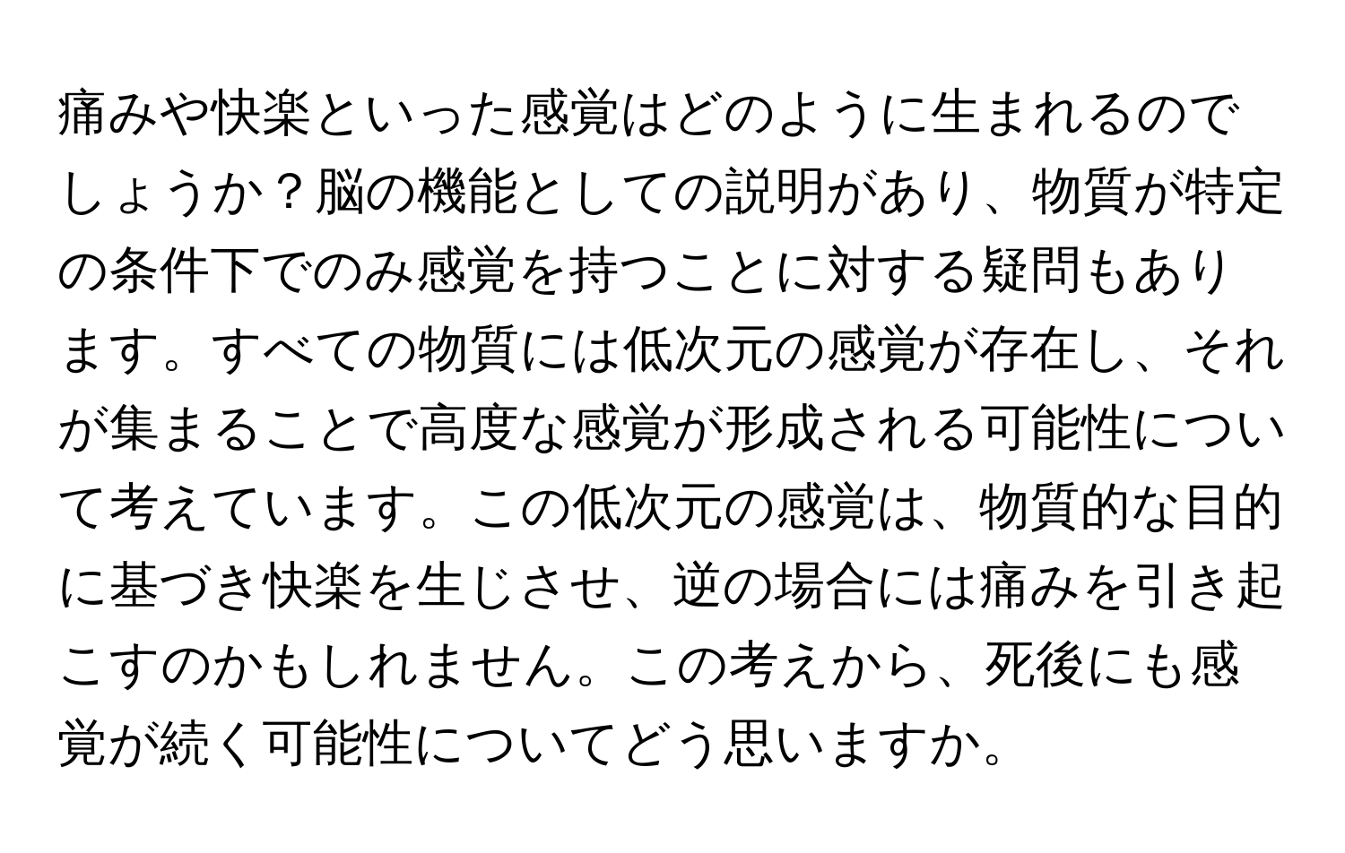 痛みや快楽といった感覚はどのように生まれるのでしょうか？脳の機能としての説明があり、物質が特定の条件下でのみ感覚を持つことに対する疑問もあります。すべての物質には低次元の感覚が存在し、それが集まることで高度な感覚が形成される可能性について考えています。この低次元の感覚は、物質的な目的に基づき快楽を生じさせ、逆の場合には痛みを引き起こすのかもしれません。この考えから、死後にも感覚が続く可能性についてどう思いますか。