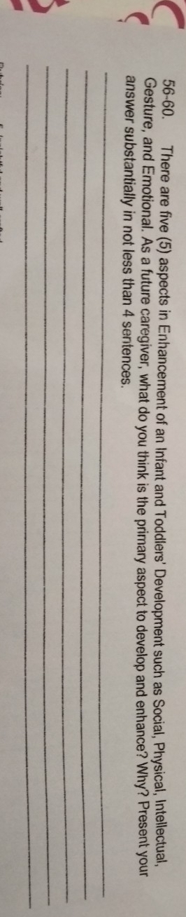 56-60. There are five (5) aspects in Enhancement of an Infant and Toddlers' Development such as Social, Physical, Intellectual, 
Gesture, and Emotional. As a future caregiver, what do you think is the primary aspect to develop and enhance? Why? Present your 
answer substantially in not less than 4 sentences. 
_ 
_ 
_ 
_ 
_
