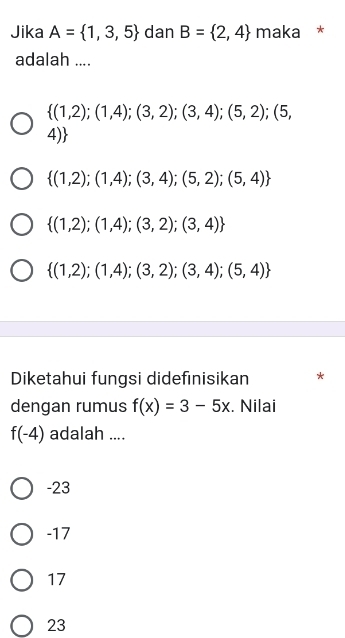 Jika A= 1,3,5 dan B= 2,4 maka *
adalah ....
 (1,2);(1,4);(3,2);(3,4);(5,2);(5,
4)
 (1,2);(1,4);(3,4);(5,2);(5,4)
 (1,2);(1,4);(3,2);(3,4)
 (1,2);(1,4);(3,2);(3,4);(5,4)
Diketahui fungsi didefınisikan *
dengan rumus f(x)=3-5x. Nilai
f(-4) adalah ....
-23
-17
17
23