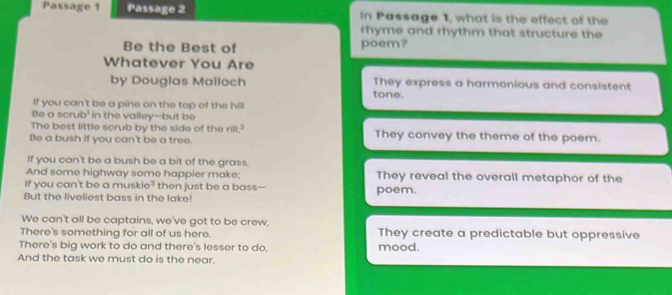 Passage 1 Passage 2 In Passage 1, what is the effect of the
rhyme and rhythm that structure the
Be the Best of poem?
Whatever You Are
by Douglas Malloch They express a harmonious and consistent
tone.
If you can't be a pine on the top of the hill
Be a scrub' in the valley—-but be
The best little scrub by the side of the rill;? They convey the theme of the poem.
Be a bush if you can't be a tree.
If you can't be a bush be a bit of the grass,
And some highway some happier make; They reveal the overall metaphor of the
If you can't be a muski 2^3 then just be a bass-
But the liveliest bass in the lake! poem.
We can't all be captains, we've got to be crew,
There's something for all of us here. They create a predictable but oppressive
There's big work to do and there's lesser to do, mood.
And the task we must do is the near.